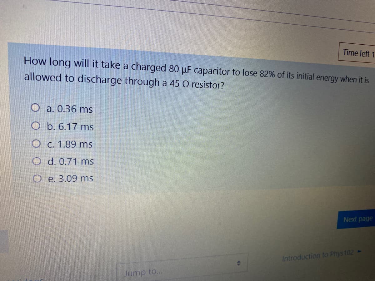 Time left 1.
How long will it take a charged 80 µF capacitor to lose 82% of its initial energy when it is
allowed to discharge through a 45 Q resistor?
a. 0.36 ms
O b. 6.17 ms
O c. 1.89 ms
O d. 0.71 ms
O e. 3.09 ms
Next page
Introduction to Phys102
Jump to...
4>
