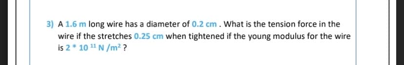 3) A 1.6 m long wire has a diameter of 0.2 cm. What is the tension force in the
wire if the stretches 0.25 cm when tightened if the young modulus for the wire
is 2 * 10 11 N /m² ?
