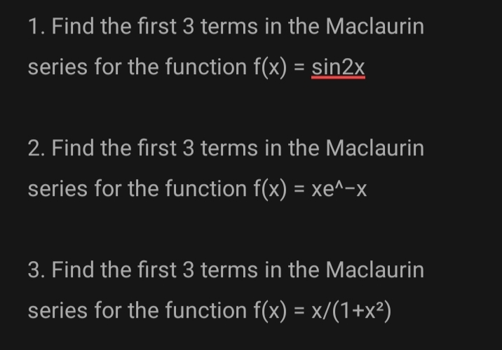 1. Find the first 3 terms in the Maclaurin
series for the function f(x) = sin2x
2. Find the first 3 terms in the Maclaurin
series for the function f(x) = xe^-x
3. Find the first 3 terms in the Maclaurin
series for the function f(x) = x/(1+x²)