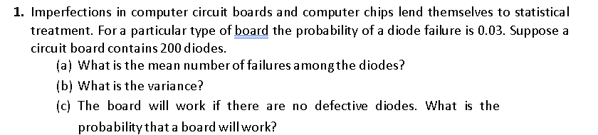 1. Imperfections in computer circuit boards and computer chips lend themselves to statistical
treatment. For a particular type of board the probability of a diode failure is 0.03. Suppose
circuit board contains 200 diodes.
(a) What is the mean number of failures amongthe diodes?
(b) What is the variance?
(c) The board will work if there are no defective diodes. What is the
probability that a board will work?
