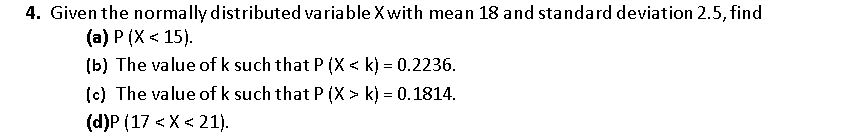 4. Given the normally distributed variable Xwith mean 18 and standard deviation 2.5, find
(a) P (X < 15).
(b) The value of k such that P (X < k) = 0.2236.
(c) The value of k such that P (X > k) = 0.1814.
(d)P (17 < X < 21).
