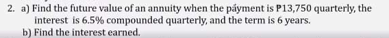 2. a) Find the future value of an annuity when the påyment is P13,750 quarterly, the
interest is 6.5% compounded quarterly, and the term is 6 years.
b) Find the interest earned.
