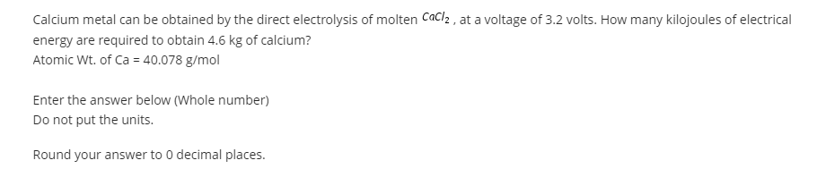 Calcium metal can be obtained by the direct electrolysis of molten Cacl2 , at a voltage of 3.2 volts. How many kilojoules of electrical
energy are required to obtain 4.6 kg of calcium?
Atomic Wt. of Ca = 40.078 g/mol
Enter the answer below (Whole number)
Do not put the units.
Round your answer to 0 decimal places.

