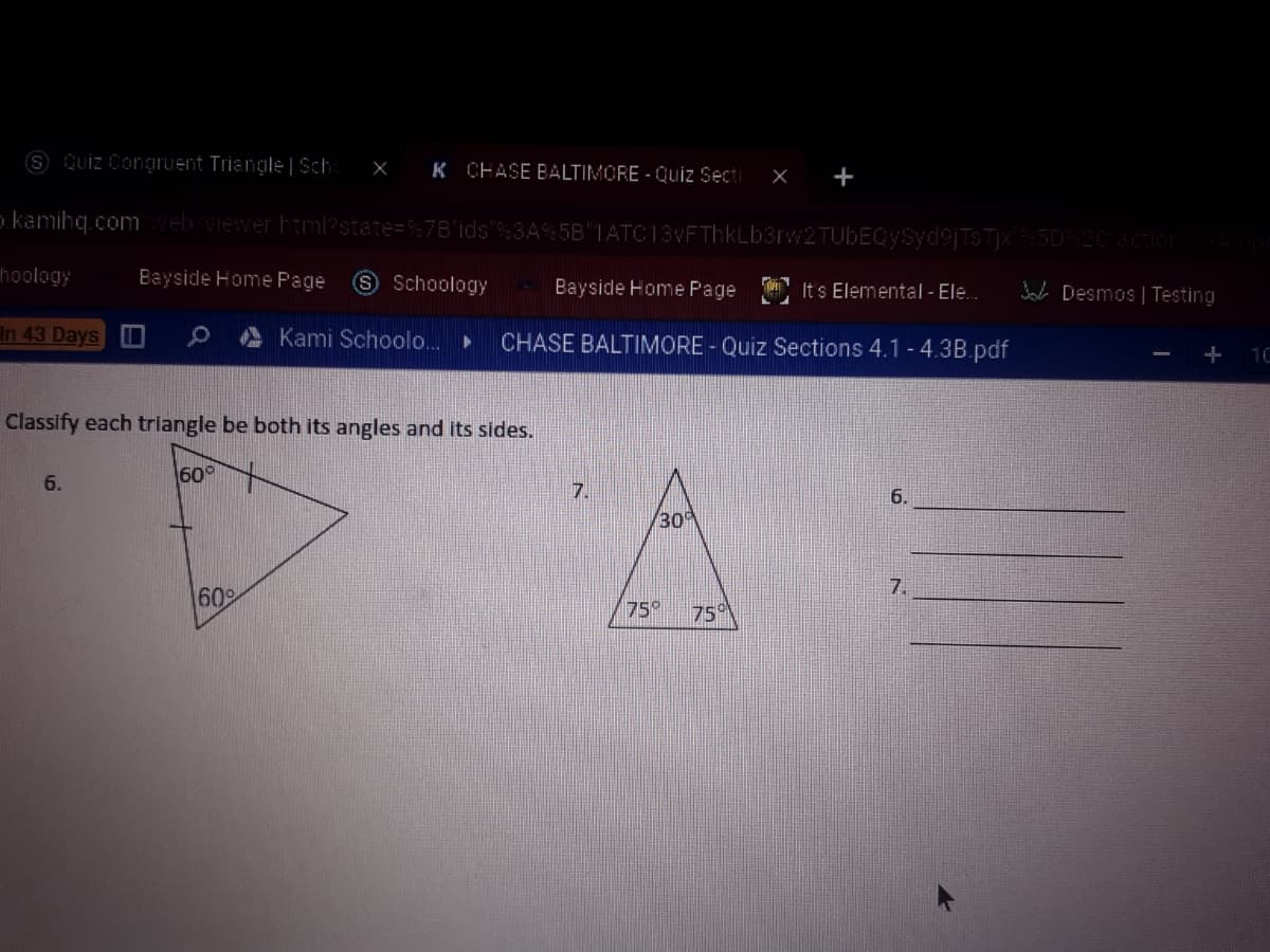 S Quiz Congruent Triangle | Sch:
X K CHASE BALTIMORE - Quiz Secti
X +
o kamihq.comweb/viewer html?state=7B'ids'%3A% 5B"IATC13vFThkLb3rw2TUbEQySyd9jTSTjX:5020 eion
hoology
Bayside Home Page
S Schoology
Bayside Home Page It s Elemental - Ele.
Jab Desmos | Testing
In 43 Days O
Kami Schoolo.
CHASE BALTIMORE - Quiz Sections 4.1 -4.3B.pdf
+ 10
Classify each triangle be both its angles and its sides.
6.
600
7.
6.
30
7.
60
75°
75
