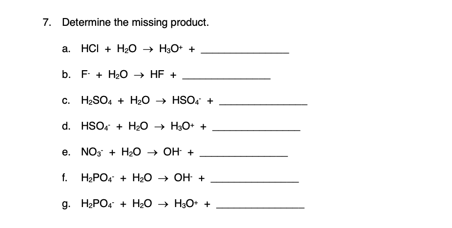 7. Determine the missing product.
а. НСI + Н20 > НзО+ +
b. F- + H20 → HF +
с. Н2SO4 + H2О > HSO4 +
d. HSO4 + H2O → H3O+ +
е. NO3 + НаО > ОН +
f. H2РО4 + HаО -> Он +
g. H2PO4 + H2O → H3O+ +

