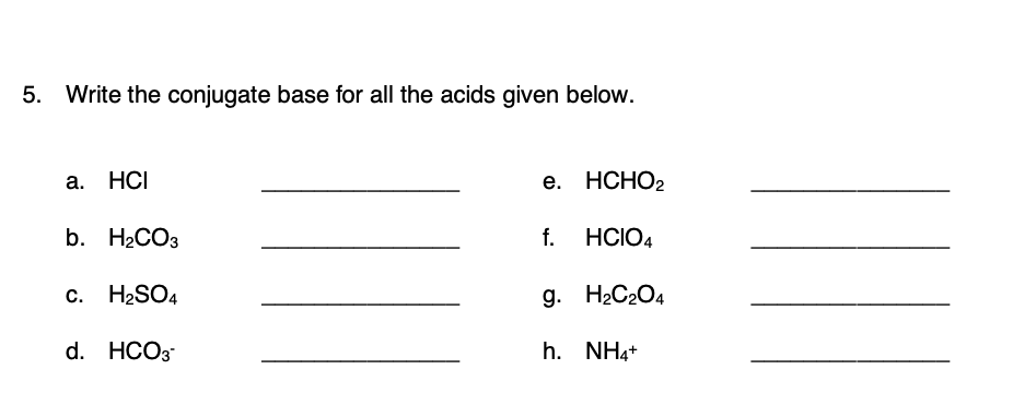 5. Write the conjugate base for all the acids given below.
a. HCI
е. НСНО2
b. H2CO3
f.
HCIO4
с. Н2SO4
g. H2C2O4
d. HCO3
h. NH4+
