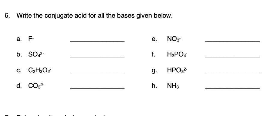 6. Write the conjugate acid for all the bases given below.
а. F-
е.
NO3
b. SO42-
f.
H2PO4
c. C2H3O2
g.
HPO32-
d. CO32-
h.
NH3
