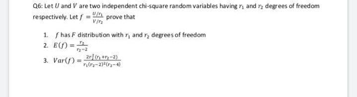 Q6: Let U and V are two independent chi-square random variables having r and r2 degrees of freedom
respectively. Let f = U prove that
V/
1. f has F distribution with r, and r, degrees of freedom
2. E(f) =
-2
2rž n +-2)
3. Var(f) =
%3D
