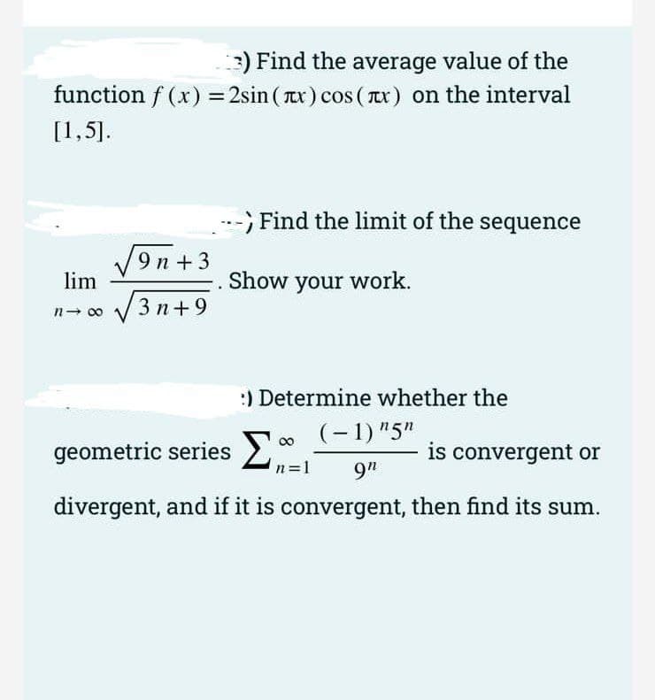 ) Find the average value of the
function f (x) = 2sin ( x) cos ( x) on the interval
[1,5].
--
Find the limit of the sequence
V9n +3
lim
Show your work.
n- 00
V3 n+9
:) Determine whether the
(- 1) "5"
geometric series >
is convergent or
n=1
9"
divergent, and if it is convergent, then find its sum.
