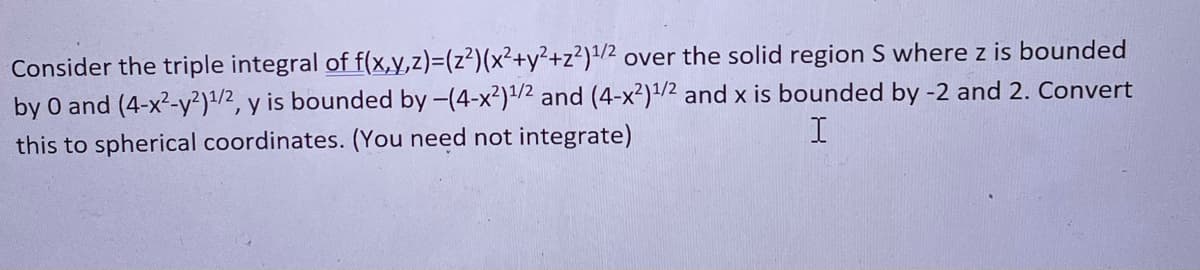 Consider the triple integral of f(x,y,z)=(z²)(x²+y²+z²)¹/2 over the solid region S where z is bounded
by 0 and (4-x²-y²)¹/2, y is bounded by -(4-x²) ¹/2 and (4-x²) ¹/2 and x is bounded by -2 and 2. Convert
I
this to spherical coordinates. (You need not integrate)