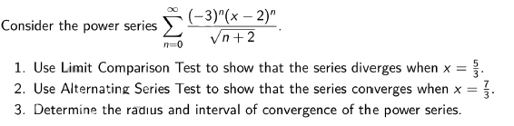 (-3)"(x – 2)"
Vn+2
Consider the power series
n=0
1. Use Limit Comparison Test to show that the series diverges when x =
2. Use Alternating Series Test to show that the series converges when x =
3. Determine the radius and interval of convergence of the power series.
