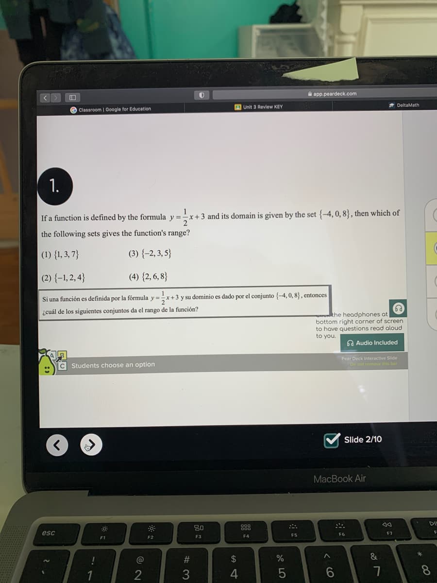 A app.peardeck.com
A Unit 3 Revlew KEY
* DeltaMath
G Classroom | Google for Education
1.
1
- x +3 and its domain is given by the set {-4, 0, 8}, then which of
2
If a function is defined by the formula y =
the following sets gives the function's range?
(1) {1, 3, 7}
(3) {-2, 3, 5}
(2) {-1, 2, 4}
(4) {2, 6, 8}
Si una función es definida por la fórmula y =x+3 y su dominio es dado por el conjunto {-4, 0, 8} , entonces
¿cuál de los siguientes conjuntos da el rango de la función?
wenthe headphones at
bottom right corner of screen
to have questions read aloud
to you.
A Audio Included
Pear Deck Interactive Slide
C Students choose an option
Do not remove this bar
Slide 2/10
MacBook Air
DI
esc
F6
F7
F3
F4
F5
F1
F2
!
@
#3
24
%
&
6.
