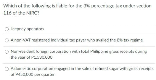 Which of the following is liable for the 3% percentage tax under section
116 of the NIRC?
O Jeepney operators
A non-VAT registered Individual tax payer who availed the 8% tax regime
O Non-resident foreign corporation with total Philippine gross receipts during
the year of P1,530,000
O A domestic corporation engaged in the sale of refined sugar with gross receipts
of P450,000 per quarter
