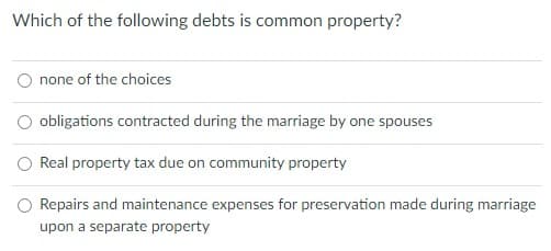 Which of the following debts is common property?
none of the choices
O obligations contracted during the marriage by one spouses
O Real property tax due on community property
O Repairs and maintenance expenses for preservation made during marriage
upon a separate property
