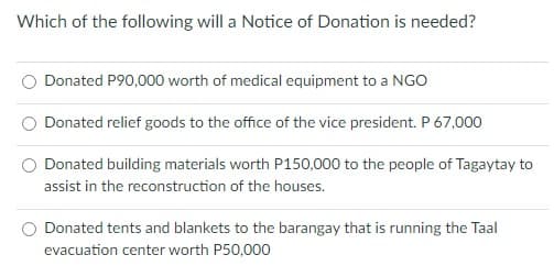 Which of the following will a Notice of Donation is needed?
Donated P90,000 worth of medical equipment to a NGO
Donated relief goods to the office of the vice president. P 67,000
Donated building materials worth P150,000 to the people of Tagaytay to
assist in the reconstruction of the houses.
Donated tents and blankets to the barangay that is running the Taal
evacuation center worth P50,000
