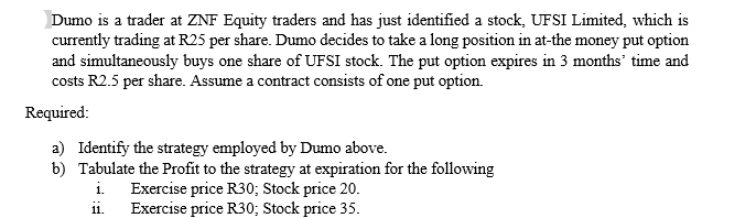Dumo is a trader at ZNF Equity traders and has just identified a stock, UFSI Limited, which is
currently trading at R25 per share. Dumo decides to take a long position in at-the money put option
and simultaneously buys one share of UFSI stock. The put option expires in 3 months' time and
costs R2.5 per share. Assume a contract consists of one put option.
Required:
a) Identify the strategy employed by Dumo above.
b) Tabulate the Profit to the strategy at expiration for the following
Exercise price R30; Stock price 20.
Exercise price R30; Stock price 35.
i.
11.
