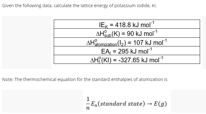 Given the following data, calculate the lattice energy of potassium iodide, KI.
IEK = 418.8 kJ mol1
AHSub (K) = 90 kJ mol1
AHatomization (12) = 107 kJ mol1
EA, = 295 kJ mol1
AH (KI) = -327.65 kJ mol1
%3D
Note: The thermochemical equation for the standard enthalpies of atomization is
1
-En(standard state) → E(g)
n
