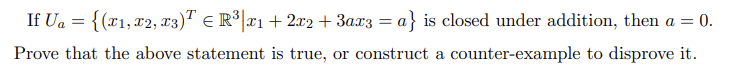 If Ua = {(x1,x2, x3)T E R³|x1 + 2x2 + 3ax3 = a} is closed under addition, then a = 0.
Prove that the above statement is true, or construct a counter-example to disprove it.

