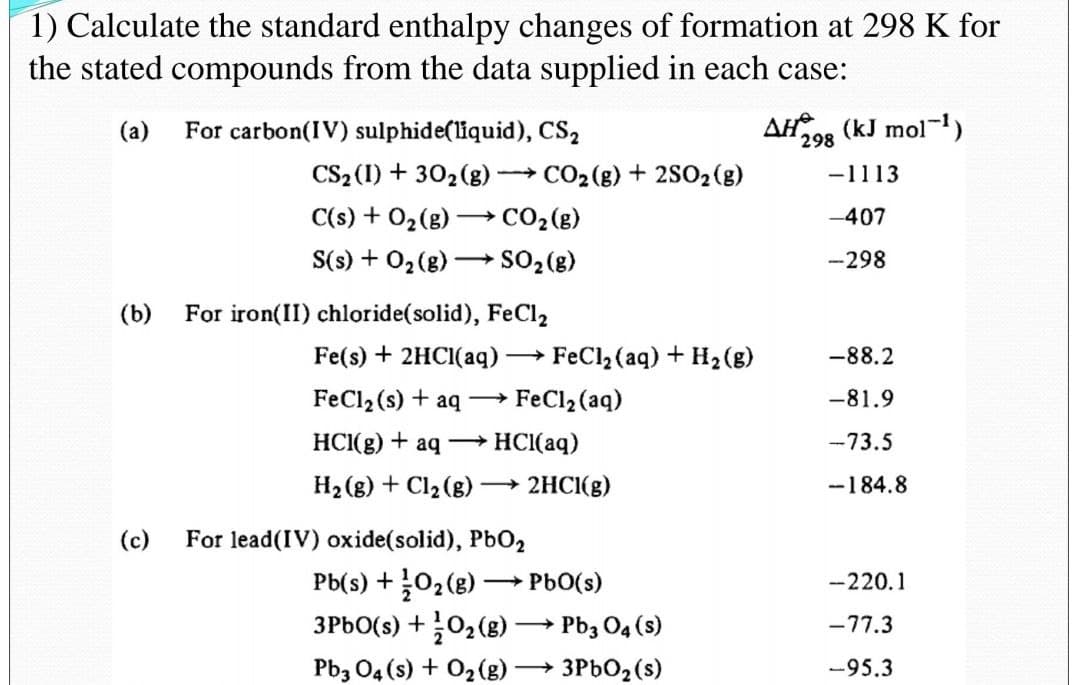 1) Calculate the standard enthalpy changes of formation at 298 K for
the stated compounds from the data supplied in each case:
(a)
For carbon(IV) sulphide(liquid), CS2
AH (kJ mol)
298
CS2 (1) + 302(g) CO2(g) + 2SO, (g)
-1113
C(s) + 02(g) -
→ CO2 (g)
-407
S(s) + 02(g) → SO2 (g)
-298
(b)
For iron(II) chloride(solid), FeCl2
Fe(s) + 2HCI(aq)
FeCl2 (aq) + H2(g)
-88.2
FeCl2 (s) + aq –→ FeCl2 (aq)
-81.9
HCI(g)
aq HCI(aq)
-73.5
H2 (g) + Cl2 (g) – 2HCI(g)
-184.8
(c)
For lead(IV) oxide(solid), PbO2
Pb(s) +02(g) PbO(s)
3PBO(s) +02(g) → Pb3 O4 (s)
-220.1
-77.3
Pb3 04 (s) + 02(g)
3PBO2 (s)
-95.3
