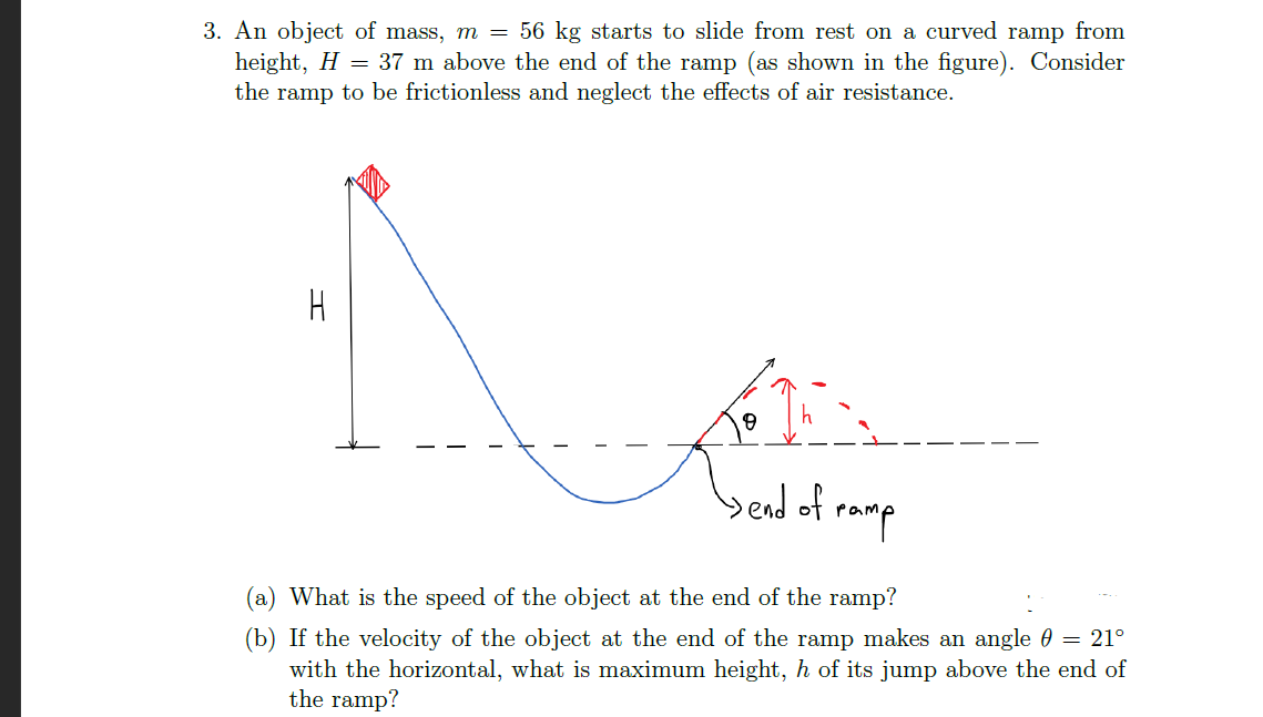 3. An object of mass, m = 56 kg starts to slide from rest on a curved ramp from
height, H = 37 m above the end of the ramp (as shown in the figure). Consider
the ramp to be frictionless and neglect the effects of air resistance.
bedof ramp
(a) What is the speed of the object at the end of the ramp?
(b) If the velocity of the object at the end of the ramp makes an angle 0 = 21°
with the horizontal, what is maximum height, h of its jump above the end of
the ramp?
