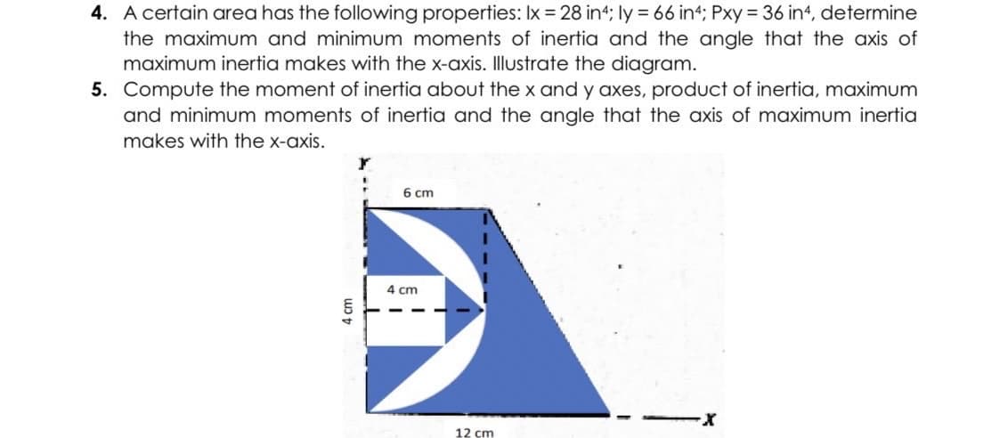 4. A certain area has the following properties: Ix = 28 in4; ly = 66 in4; Pxy = 36 in4, determine
the maximum and minimum moments of inertia and the angle that the axis of
maximum inertia makes with the x-axis. Illustrate the diagram.
5. Compute the moment of inertia about the x and y axes, product of inertia, maximum
and minimum moments of inertia and the angle that the axis of maximum inertia
makes with the x-axis.
Y
6 cm
-X
4 cm
4 cm
12 cm