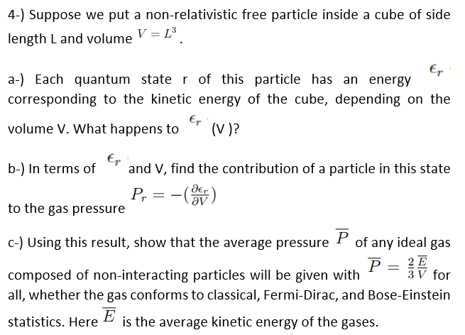 4-) Suppose we put a non-relativistic free particle inside a cube of side
V = L³
length L and volume
Er
a-) Each quantum state r of this particle has an energy
corresponding to the kinetic energy of the cube, depending on the
volume V. What happens to
Er
(V)?
b-) In terms of
and V, find the contribution of a particle in this state
der
Pr
to the gas pressure
-
c-) Using this result, show that the average pressure P of any ideal gas
P = 2E
3 V for
composed of non-interacting particles will be given with
all, whether the gas conforms to classical, Fermi-Dirac, and Bose-Einstein
E
is the average kinetic energy of the gases.
statistics. Here
