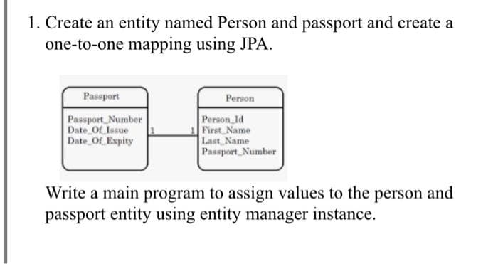 1. Create an entity named Person and passport and create a
one-to-one mapping using JPA.
Passport
Person
Passport Number
Date Of Issue
Date Of Expity
Person Id
First Name
Last Name
Passport Number
Write a main program to assign values to the person and
passport entity using entity manager instance.
