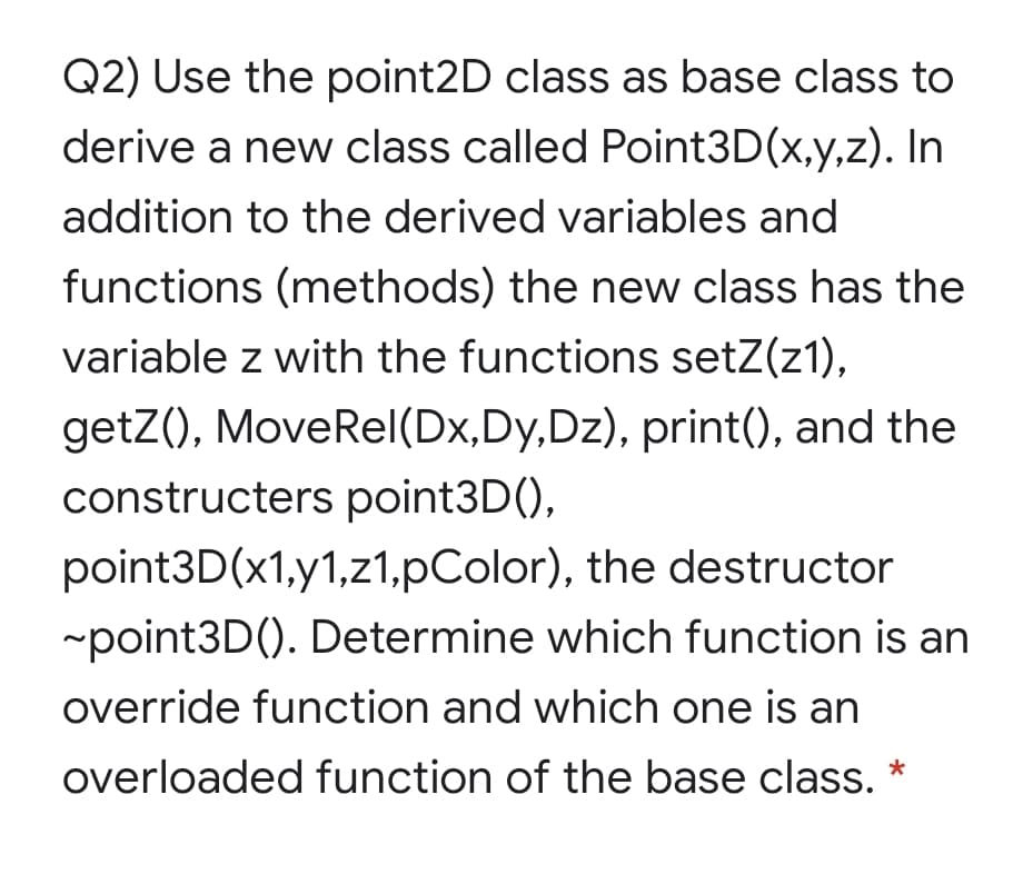 Q2) Use the point2D class as base class to
derive a new class called Point3D(x,y,z). In
addition to the derived variables and
functions (methods) the new class has the
variable z with the functions setZ(z1),
getZ(), MoveRel(Dx,Dy,Dz), print(), and the
constructers point3D(),
point3D(x1,y1,z1,pColor), the destructor
-point3D(). Determine which function is an
override function and which one is an
overloaded function of the base class. *
