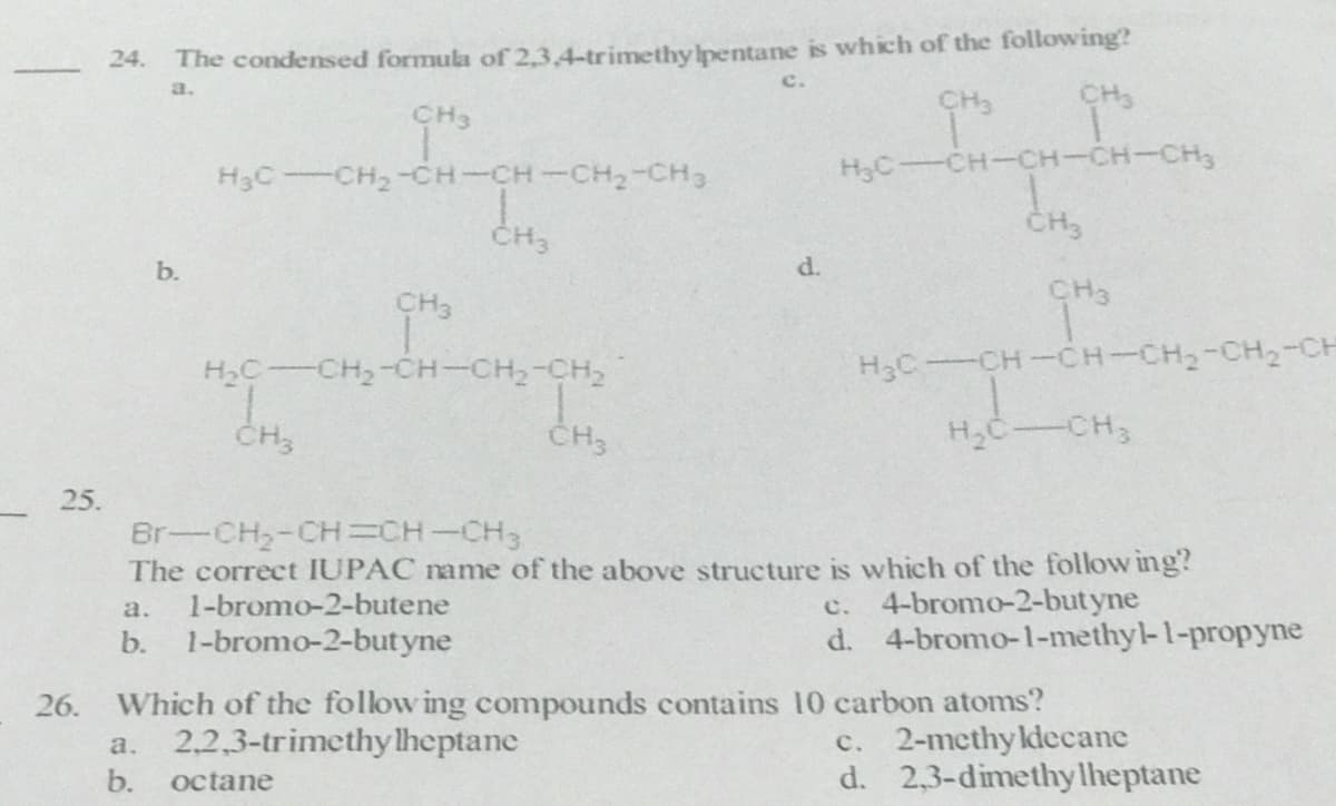 The condensed formula of 2,3.4-trimethy Ipentane is which of the following?
CH3
24.
a.
CH3
CH3
H3C CH2-CH-CH-CH2-CH3
H3C-CH-CH-CH-CH,
CH
CH3
b.
d.
CH3
CH3
H2C CH,-CH-CH,-CH,
H3C-CH-CH-CH2-CH2-CH
CH3
H,C-CH
25.
Br-CH2-CH=CH-CH3
The correct IUPAC name of the above structure is which of the follow ing?
1-bromo-2-butene
c. 4-bromo-2-but yne
d. 4-bromo-1-methyl-1-propyne
a.
b.
1-bromo-2-butyne
Which of the follow ing compounds contains 10 carbon atoms?
c. 2-mcthy ldecane
d. 2,3-dimethylheptane
26.
a.
2,2,3-trimethy lheptane
b.
octane
