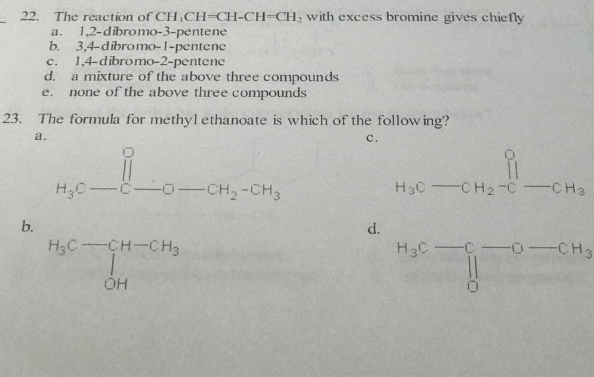 The reaction of CH;CH=CH-CH=CH, with excess bromine gives chiefly
1,2-dibromo-3-pentene
b. 3,4-dibromo-1-pentenc
1,4-dibromo-2-pentene
d.
22.
а.
с.
a mixture of the above three compounds
none of the above three compounds
е.
23.
The formula for methyl ethanoate is which of the follow ing?
a.
с.
H3C-C-o-CH,-CH3
H3C CH2-C CH3
b.
d.
H3C-CH-CH3
H3C C 0-CH3
OH
