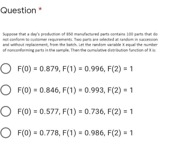 Question *
Suppose that a day's production of 850 manufactured parts contains 100 parts that do
not conform to customer requirements. Two parts are selected at random in succession
and without replacement, from the batch. Let the random variable X equal the number
of nonconforming parts in the sample. Then the cumulative distribution function of X is:
O F(0) = 0.879, F(1) = 0.996, F(2) = 1
%3D
O F(0) = 0.846, F(1) = 0.993, F(2) = 1
O F(0) = 0.577, F(1) = 0.736, F(2) = 1
O F(0) = 0.778, F(1) = 0.986, F(2) = 1
%3D
%3D
