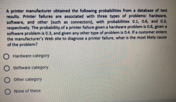 A printer manufacturer obtained the following probabilities from a database of test
results. Printer failures are associated with three types of problems: hardware,
software, and other (such as connectors), with probabilities 0.1, 0.6, and 0.3,
respectively. The probability, of a printer failure given a hardware problem is 0.8, given a
software problem is 0.3, and given any other type of problem is 0.4. If a customer enters
the manufacturer's Web site to diagnose a printer fallure, what is the most likely cause
of the problem?
O Hardware category
O Software category
O other category
O None of these
