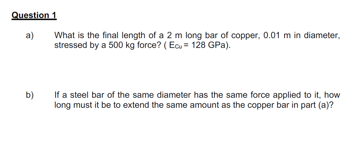 Question 1
a)
What is the final length of a 2 m long bar of copper, 0.01 m in diameter,
stressed by a 500 kg force? ( Ecu = 128 GPa).
%3D
If a steel bar of the same diameter has the same force applied to it, how
long must it be to extend the same amount as the copper bar in part (a)?
b)
