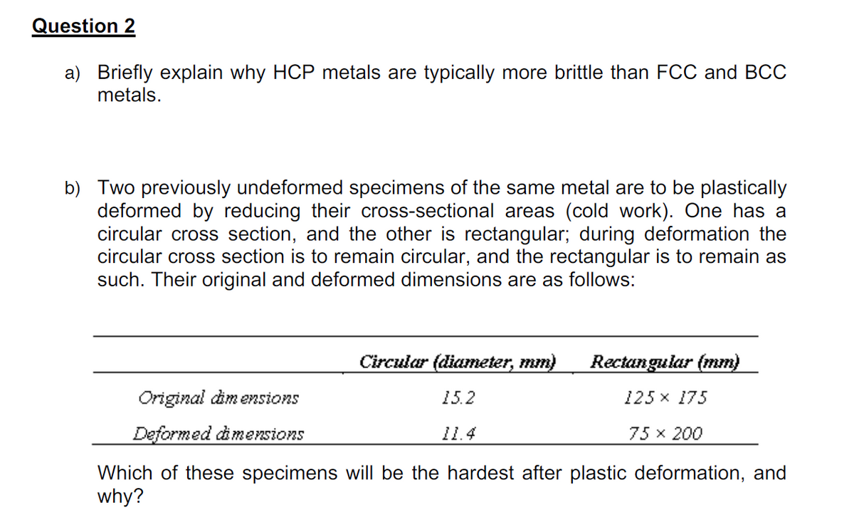 Question 2
a) Briefly explain why HCP metals are typically more brittle than FCC and BCC
metals.
b) Two previously undeformed specimens of the same metal are to be plastically
deformed by reducing their cross-sectional areas (cold work). One has a
circular cross section, and the other is rectangular; during deformation the
circular cross section is to remain circular, and the rectangular is to remain as
such. Their original and deformed dimensions are as follows:
Circular (diameter, mm)
Rectangular (mm)
Original dim ensions
15.2
125 x 175
Deformed dimensions
11.4
75 x 200
Which of these specimens will be the hardest after plastic deformation, and
why?
