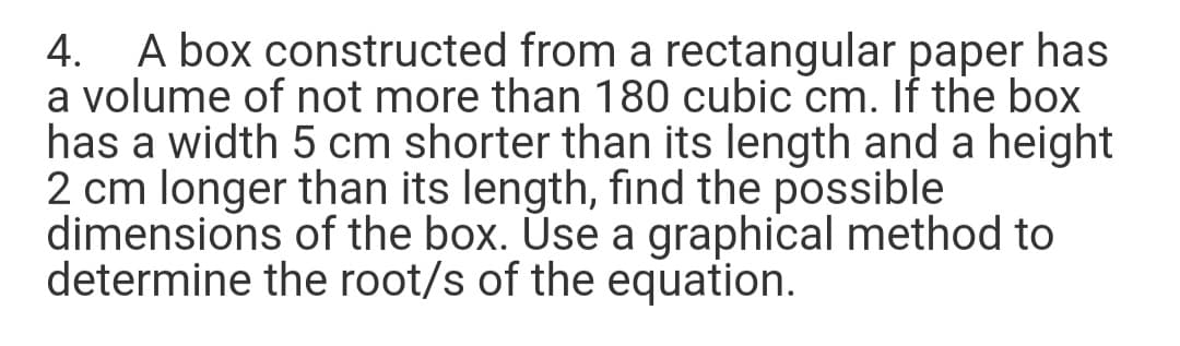 4. A box constructed from a rectangular paper has
a volume of not more than 180 cubic cm. If the box
has a width 5 cm shorter than its length and a height
2 cm longer than its length, find the possible
dimensions of the box. Úse a graphical method to
determine the root/s of the equation.
