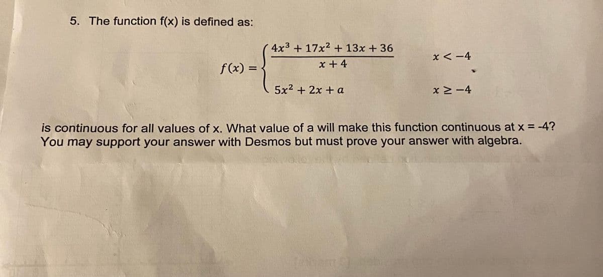 5. The function f(x) is defined as:
4x3 + 17x2 + 13x + 36
x < -4
x + 4
f (x) =
5x2 + 2x + a
xM-4
is continuous for all values of x. What value of a will make this function continuous at x = -4?
You may support your answer with Desmos but must prove your answer with algebra.
