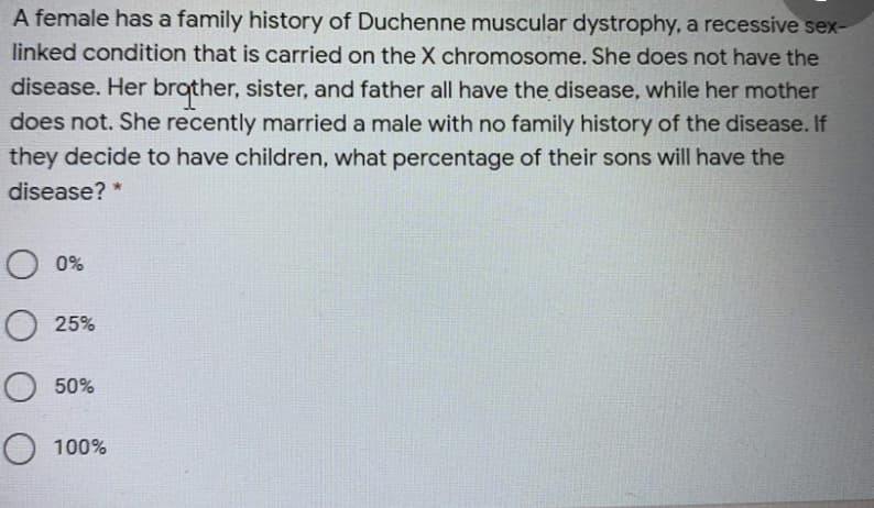 A female has a family history of Duchenne muscular dystrophy, a recessive sex-
linked condition that is carried on the X chromosome. She does not have the
disease. Her brother, sister, and father all have the disease, while her mother
does not. She recently married a male with no family history of the disease. If
they decide to have children, what percentage of their sons will have the
disease? *
O 0%
O 25%
O 50%
O 100%
