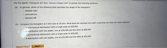 Use the applet "Histogram Bin Size-Annual College Cost" to answer the following questions.
(a) In general, which of the following best describes the shape of the histogram?
skewed right
symmetrical
Oskewed left
(b) Compare the histogram at 5 bins and at 25 bins. What does the narrower bin width reveal that the wider bin width obscures?
a symmetrical distribution with a single peak at $35,000
a distribution with two peaks: one at $30,000 and the other at $40,000
a symmetrical distribution with a single peak at $30,000
a distribution with two peaks: one at $25,000 and the other at $35,000
Need Help?
Read t