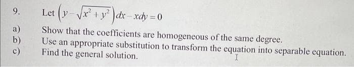 9.
a)
Let (y-√√x² + y²)dx-xdy = 0
Show that the coefficients are homogeneous of the same degree.
Use an appropriate substitution to transform the equation into separable equation.
Find the general solution.
I