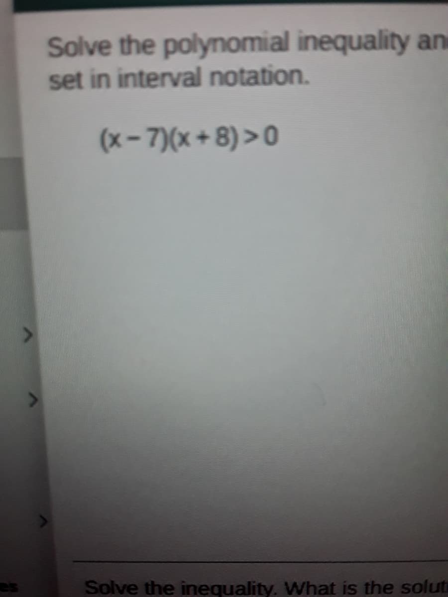 Solve the polynomial inequality an
set in interval notation.
(x- 7)(x + 8) > 0
Solve the inequality. What is the solut
