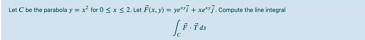 Let C be the parabola y = x² for 0 < x < 2. Let F(x, y) = ye*i + xe* j. Compute the line integral
F T ds
