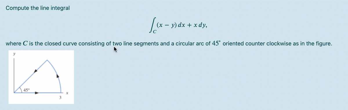 Compute the line integral
· y) dx + x dy,
where C is the closed curve consisting of two line segments and a circular arc of 45° oriented counter clockwise as in the figure.
45
3.
