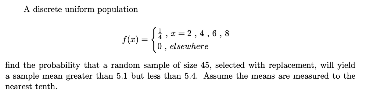 A discrete uniform population
2, 4 , 6 , 8
4
f(x) =
(0, elsewhere
find the probability that a random sample of size 45, selected with replacement, will yield
a sample mean greater than 5.1 but less than 5.4. ASsume the means are measured to the
nearest tenth.
