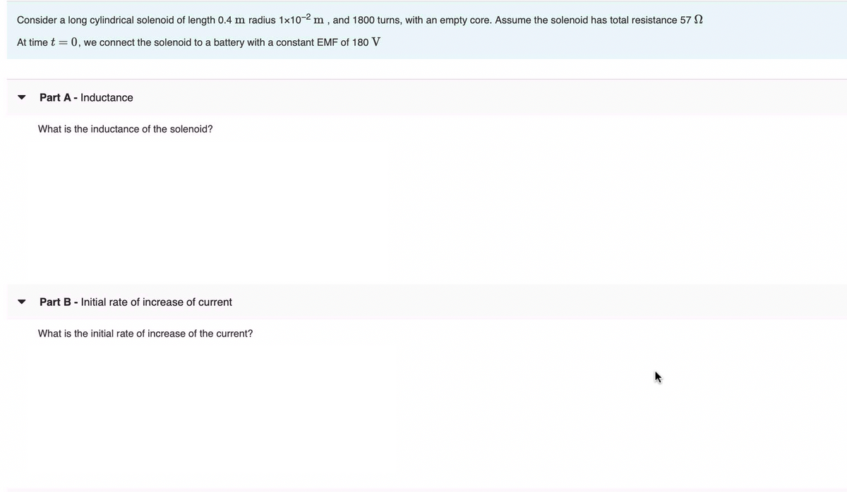 Consider a long cylindrical solenoid of length 0.4 m radius 1x10-2 m, and 1800 turns, with an empty core. Assume the solenoid has total resistance 57 N
At time t = 0, we connect the solenoid to a battery with a constant EMF of 180 V
Part A - Inductance
What is the inductance of the solenoid?
Part B - Initial rate of increase of current
What is the initial rate of increase of the current?
