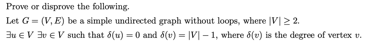 Prove or disprove the following.
Let G = (V, E) be a simple undirected graph without loops, where |V|> 2.
Eu E V 3v E V such that 8(u) = 0 and 8(v) = |V| – 1, where d(v) is the degree of vertex v.
