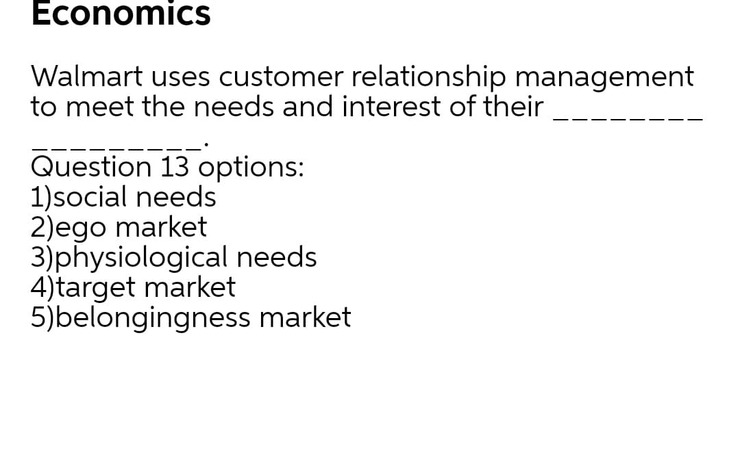 Economics
Walmart uses customer relationship management
to meet the needs and interest of their
Question 13 options:
1)social needs
2)ego market
3)physiological needs
4)target market
5)belongingness market
