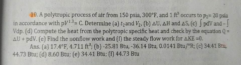 10. A polytropic process of air from 150 psia, 300°F, and 1 ft occurs to p2= 20 psia
in accordance with pv1.3= C. Determine (a) t₂and V₂, (b) AU, AH and AS, (c) S pdv and -
Vdp. (d) Compute the heat from the polytropic specific heat and check by the equation Q =
AU + pdV. (e) Find the nonflow work and (f) the steady flow work for AKE=0.
Ans. (a) 17.4°F, 4.711 ft³; (b) -25.81 Btu, -36.14 Btu, 0.0141 Btu/R; (c) 34.41 Btu,
44.73 Btu; (d) 8.60 Btu; (e) 34.41 Btu; (f) 44.73 Btu