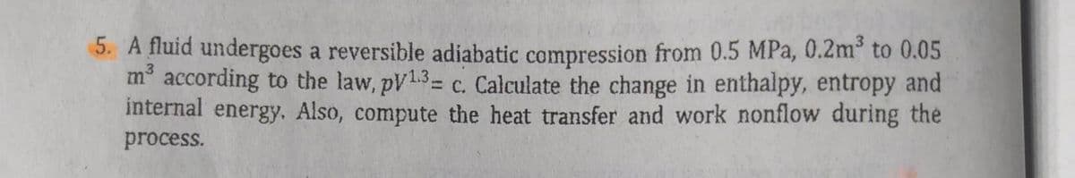 5. A fluid undergoes a reversible adiabatic compression from 0.5 MPa, 0.2m³ to 0.05
m³ according to the law, pv1.3- c. Calculate the change in enthalpy, entropy and
internal energy. Also, compute the heat transfer and work nonflow during the
process.
