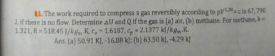 11. The work required to compress a gas reversibly according to p/130= c is 67, 790
J, if there is no flow. Determine AU and Q if the gas is (a) air, (b) methane. For methane, k =
1.321, R=518.45 J/kgm K, C = 1.6187, Cp = 2.1377 kJ/kgm.K.
Ans. (a) 50.91 KJ, -16.88 kJ; (b) 63.50 kJ, -4.29 kJ