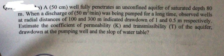 -) A (50 cm) well fully penetrates an unconfined aquifer of saturated depth 80
m. When a discharge of (50 m³/min) was being pumped for a long time, observed wells
at radial distances of 100 and 300 m indicated drawdown of 1 and 0.5 m respectively.
Estimate the coefficient of permeability (K) and transmissibility (T) of the aquifer,
drawdown at the pumping well and the slop of water table?
